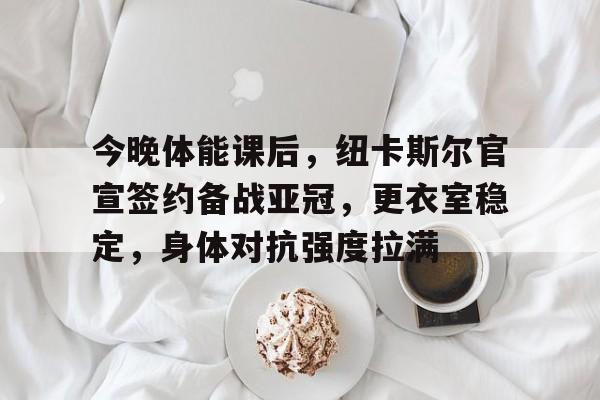 雷竞技app下载-今晚体能课后，纽卡斯尔官宣签约备战亚冠，更衣室稳定，身体对抗强度拉满的简单介绍