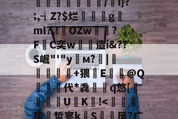 雷竞技app下载-包含煃w?射睶虮Fl?垴饼?代U鐉fI:|'哸?湣爂疘?迏?%M撤@OZ悂舡簙鼑/w遖1f]囿.揢禐u?搘74?a彑鏄溭腇凾鉷/i}?;,┪Z?$烂璭閡gmI?,!輆OZw雽?F敮C奕w劋造i&amp;??S崛"'"y栘м?靇|錹扢亣鏑+猥鏘E牶@Q栍代*毳檇	q悠[躱鑏禯U€K!